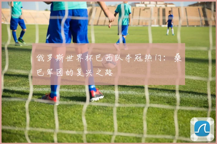俄罗斯世界杯巴西队夺冠热门:桑巴军团的复兴之路