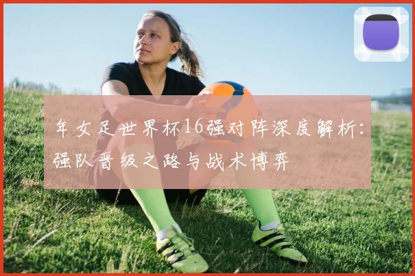 年女足世界杯16强对阵深度解析:强队晋级之路与战术博弈