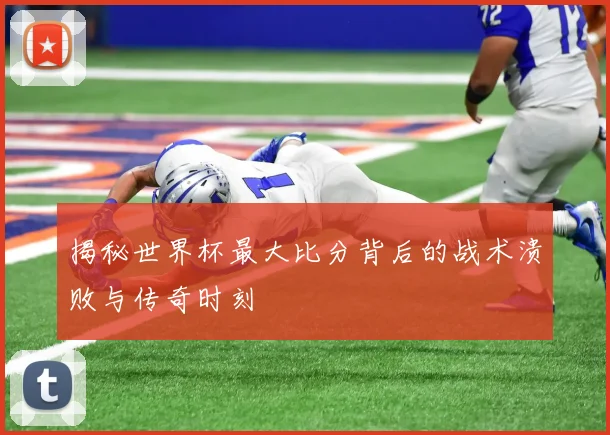 揭秘世界杯最大比分背后的战术溃败与传奇时刻