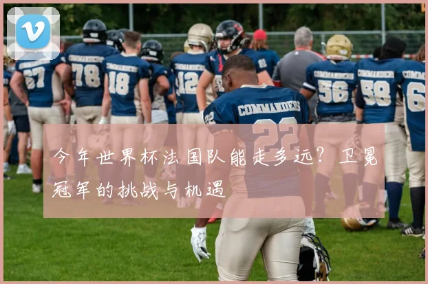 今年世界杯法国队能走多远?卫冕冠军的挑战与机遇