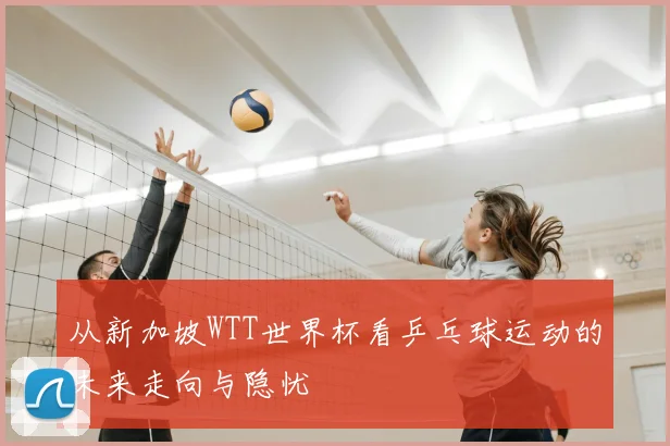 从新加坡WTT世界杯看乒乓球运动的未来走向与隐忧