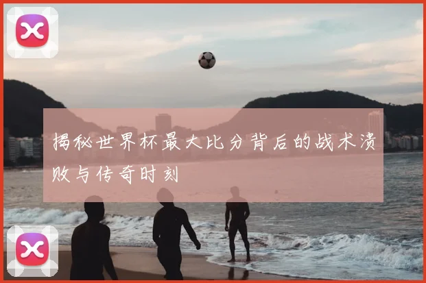 揭秘世界杯最大比分背后的战术溃败与传奇时刻