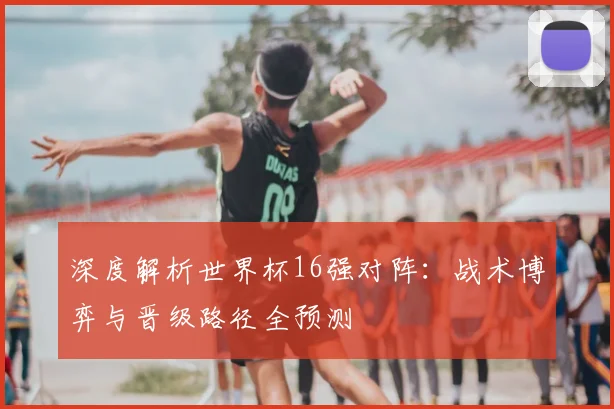 深度解析世界杯16强对阵：战术博弈与晋级路径全预测