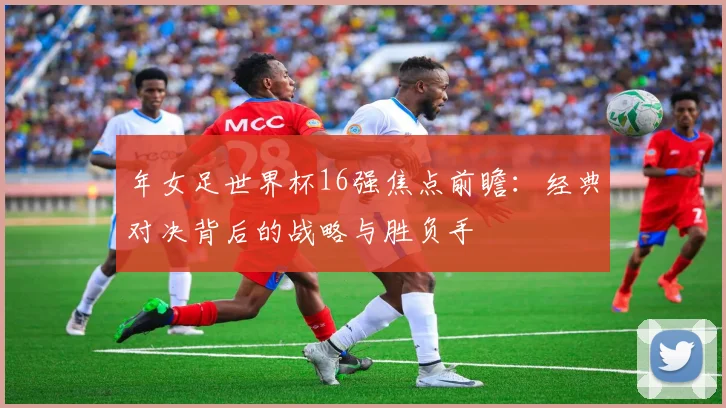 年女足世界杯16强焦点前瞻:经典对决背后的战略与胜负手