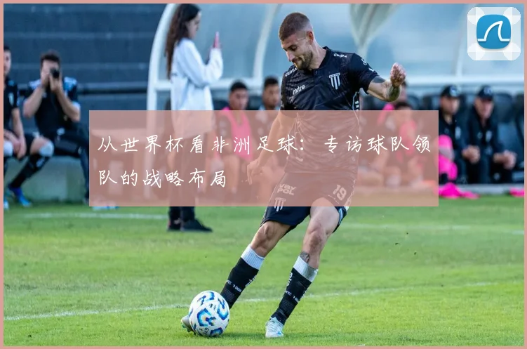 从世界杯看非洲足球：专访球队领队的战略布局